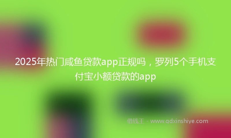 2025年热门咸鱼贷款app正规吗，罗列5个手机支付宝小额贷款的app