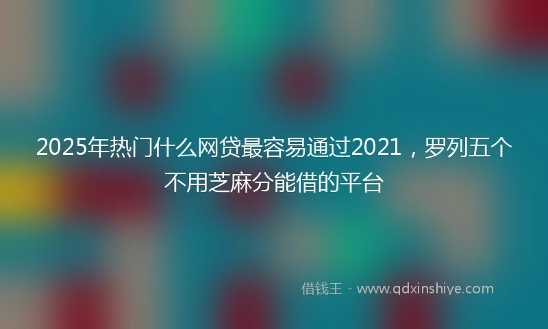 2025年热门什么网贷最容易通过2021，罗列五个不用芝麻分能借的平台