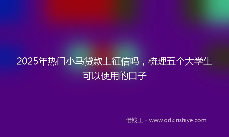 2025年热门小马贷款上征信吗，梳理五个大学生可以使用的口子