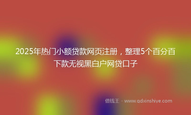 2025年热门小额贷款网页注册，整理5个百分百下款无视黑白户网贷口子