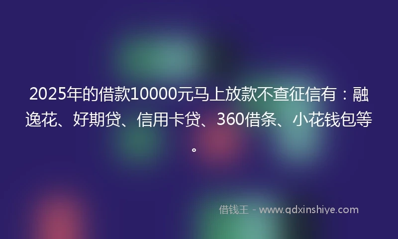 2025年的借款10000元马上放款不查征信有：融逸花、好期贷、信用卡贷、360借条、小花钱包等。