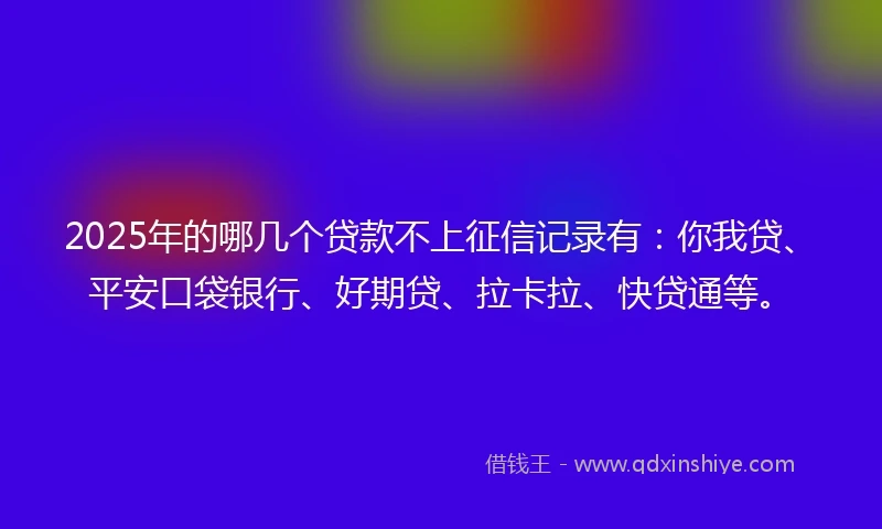 2025年的哪几个贷款不上征信记录有：你我贷、平安口袋银行、好期贷、拉卡拉、快贷通等。