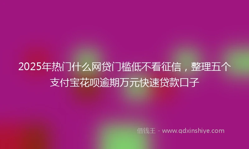 2025年热门什么网贷门槛低不看征信，整理五个支付宝花呗逾期万元快速贷款口子