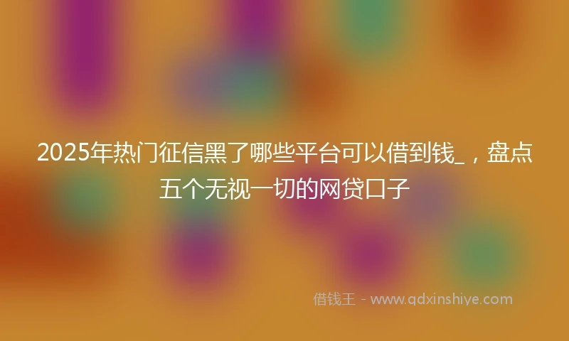 2025年热门征信黑了哪些平台可以借到钱_，盘点五个无视一切的网贷口子