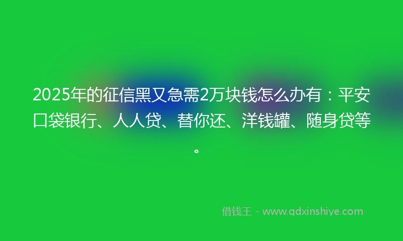 2025年的征信黑又急需2万块钱怎么办有：平安口袋银行、人人贷、替你还、洋钱罐、随身贷等。