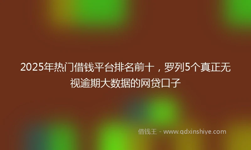 2025年热门借钱平台排名前十，罗列5个真正无视逾期大数据的网贷口子