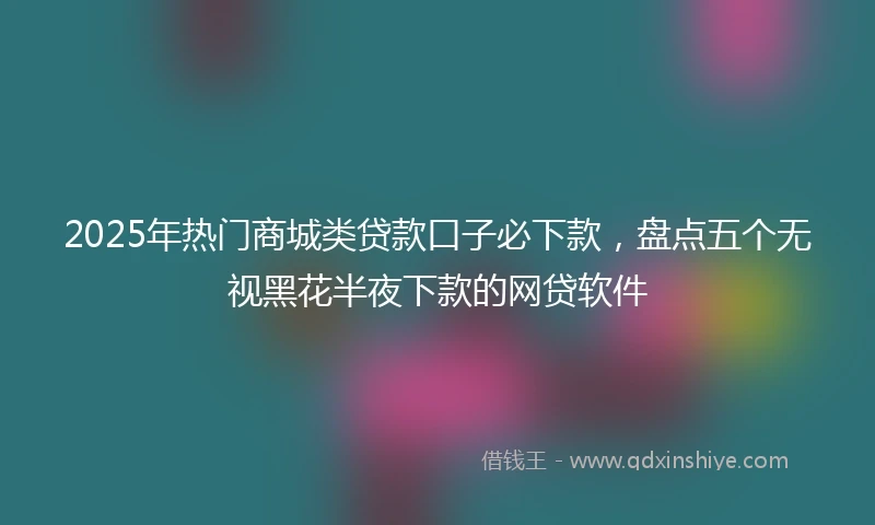 2025年热门商城类贷款口子必下款，盘点五个无视黑花半夜下款的网贷软件