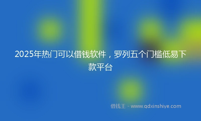 2025年热门可以借钱软件，罗列五个门槛低易下款平台