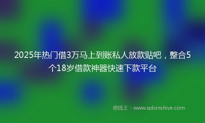 2025年热门借3万马上到账私人放款贴吧，整合5个18岁借款神器快速下款平台