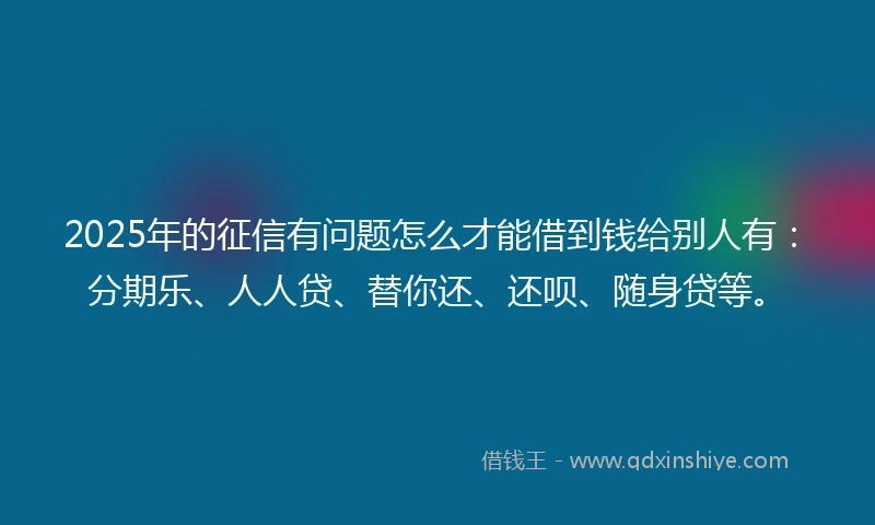 2025年的征信有问题怎么才能借到钱给别人有：分期乐、人人贷、替你还、还呗、随身贷等。
