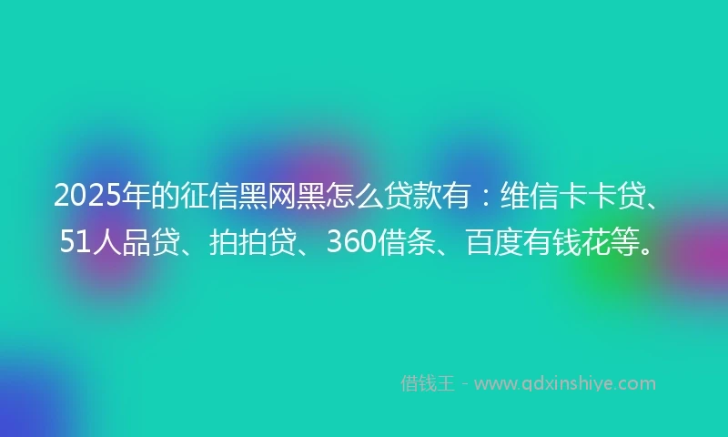 2025年的征信黑网黑怎么贷款有：维信卡卡贷、51人品贷、拍拍贷、360借条、百度有钱花等。