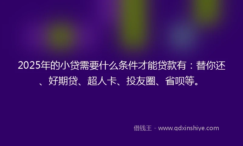 2025年的小贷需要什么条件才能贷款有：替你还、好期贷、超人卡、投友圈、省呗等。