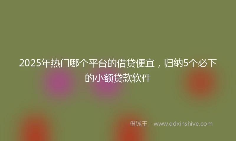 2025年热门哪个平台的借贷便宜，归纳5个必下的小额贷款软件