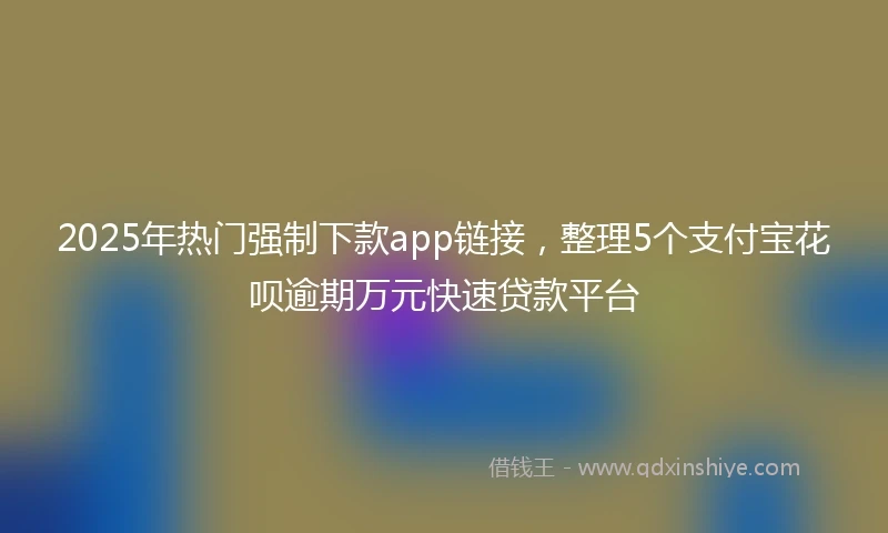 2025年热门强制下款app链接，整理5个支付宝花呗逾期万元快速贷款平台