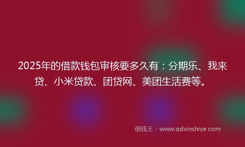 2025年的借款钱包审核要多久有：分期乐、我来贷、小米贷款、团贷网、美团生活费等。