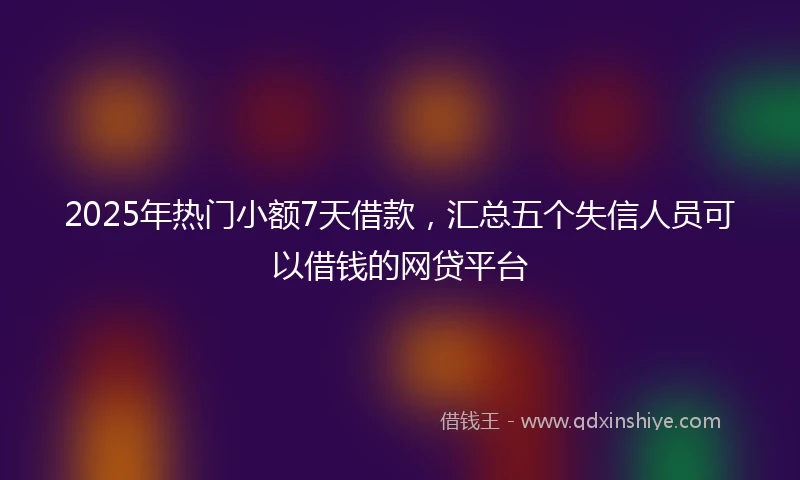 2025年热门小额7天借款，汇总五个失信人员可以借钱的网贷平台