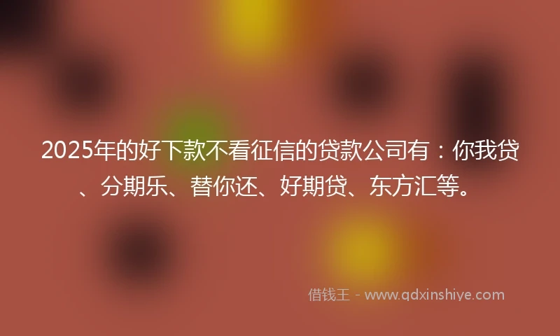 2025年的好下款不看征信的贷款公司有：你我贷、分期乐、替你还、好期贷、东方汇等。