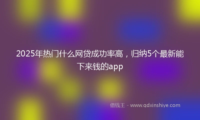 2025年热门什么网贷成功率高，归纳5个最新能下来钱的app