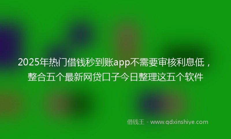 2025年热门借钱秒到账app不需要审核利息低，整合五个最新网贷口子今日整理这五个软件