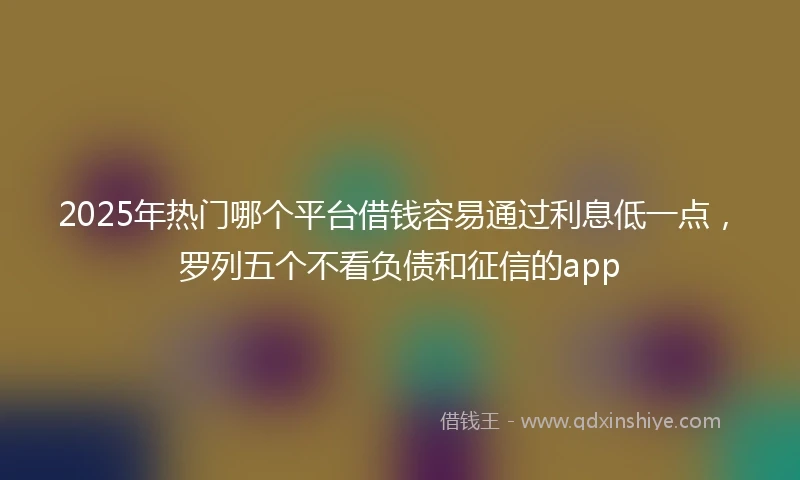 2025年热门哪个平台借钱容易通过利息低一点，罗列五个不看负债和征信的app