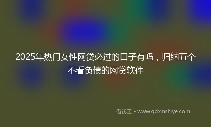 2025年热门女性网贷必过的口子有吗，归纳五个不看负债的网贷软件