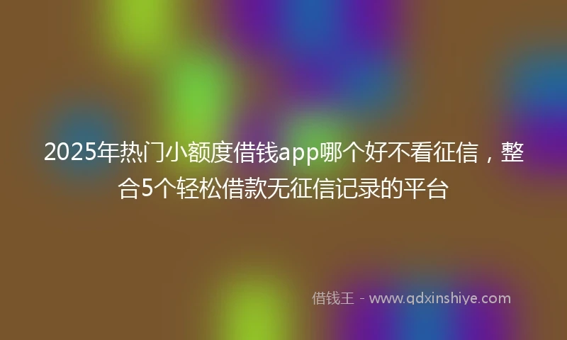 2025年热门小额度借钱app哪个好不看征信，整合5个轻松借款无征信记录的平台