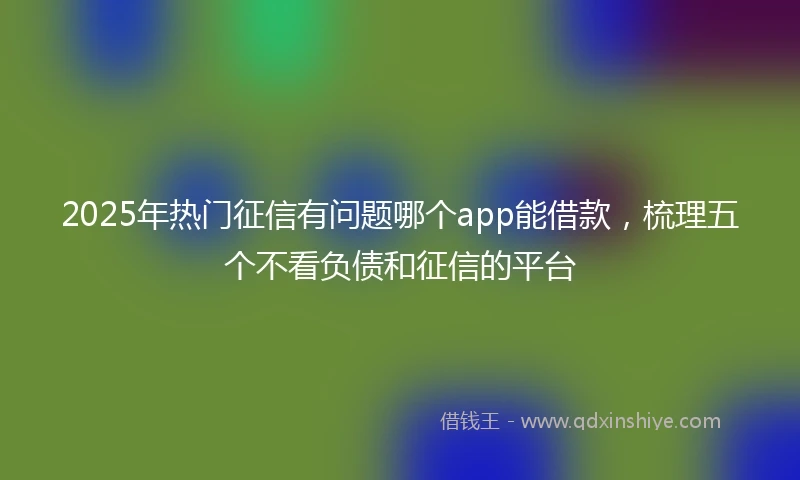 2025年热门征信有问题哪个app能借款，梳理五个不看负债和征信的平台