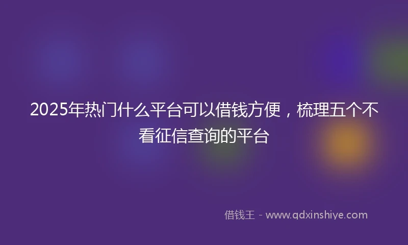 2025年热门什么平台可以借钱方便，梳理五个不看征信查询的平台