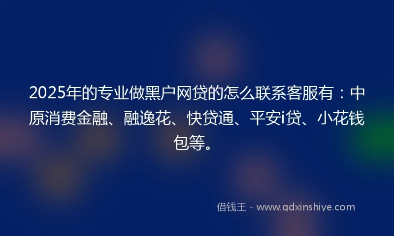 2025年的专业做黑户网贷的怎么联系客服有：中原消费金融、融逸花、快贷通、平安i贷、小花钱包等。