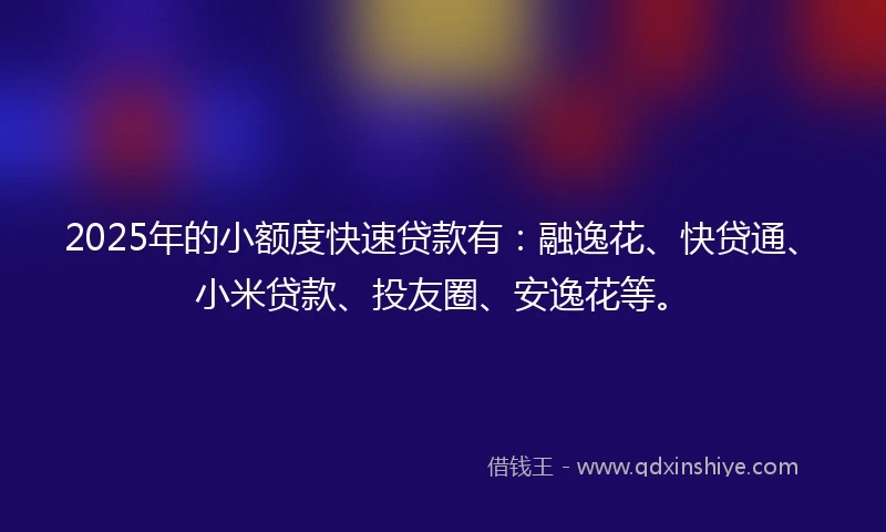 2025年的小额度快速贷款有：融逸花、快贷通、小米贷款、投友圈、安逸花等。
