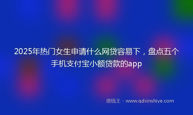 2025年热门女生申请什么网贷容易下，盘点五个手机支付宝小额贷款的app
