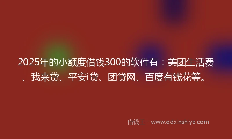 2025年的小额度借钱300的软件有：美团生活费、我来贷、平安i贷、团贷网、百度有钱花等。