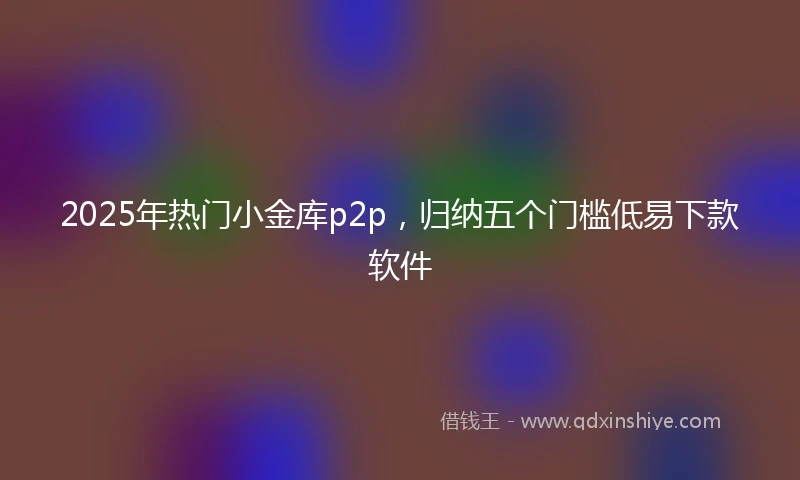 2025年热门小金库p2p，归纳五个门槛低易下款软件