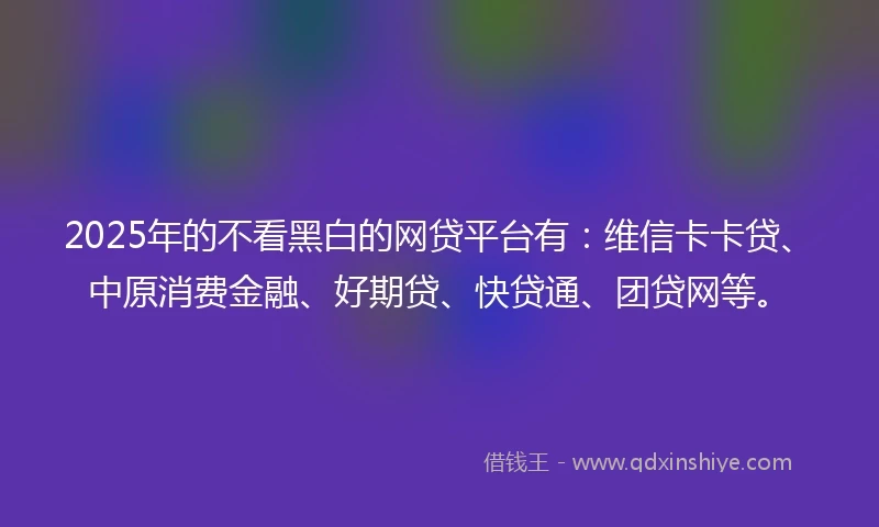 2025年的不看黑白的网贷平台有：维信卡卡贷、中原消费金融、好期贷、快贷通、团贷网等。