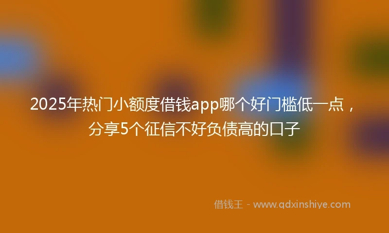 2025年热门小额度借钱app哪个好门槛低一点，分享5个征信不好负债高的口子