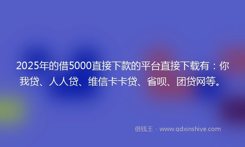 2025年的借5000直接下款的平台直接下载有：你我贷、人人贷、维信卡卡贷、省呗、团贷网等。