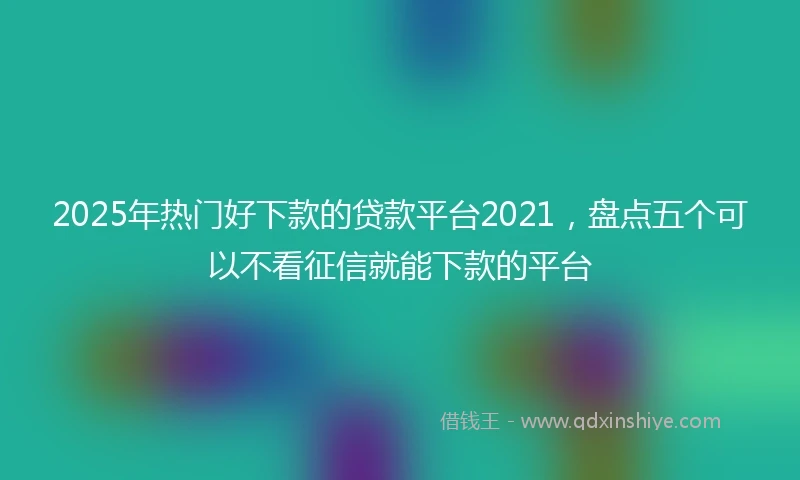 2025年热门好下款的贷款平台2021，盘点五个可以不看征信就能下款的平台