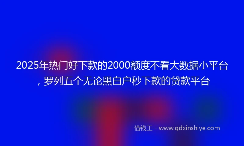 2025年热门好下款的2000额度不看大数据小平台，罗列五个无论黑白户秒下款的贷款平台