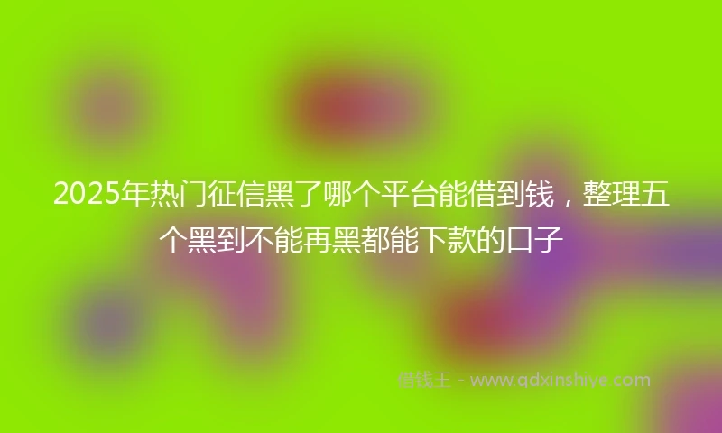 2025年热门征信黑了哪个平台能借到钱，整理五个黑到不能再黑都能下款的口子