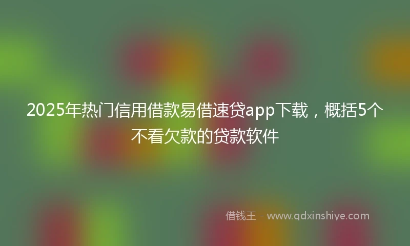 2025年热门信用借款易借速贷app下载，概括5个不看欠款的贷款软件