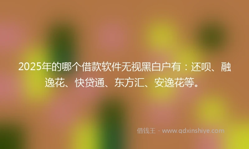 2025年的哪个借款软件无视黑白户有：还呗、融逸花、快贷通、东方汇、安逸花等。