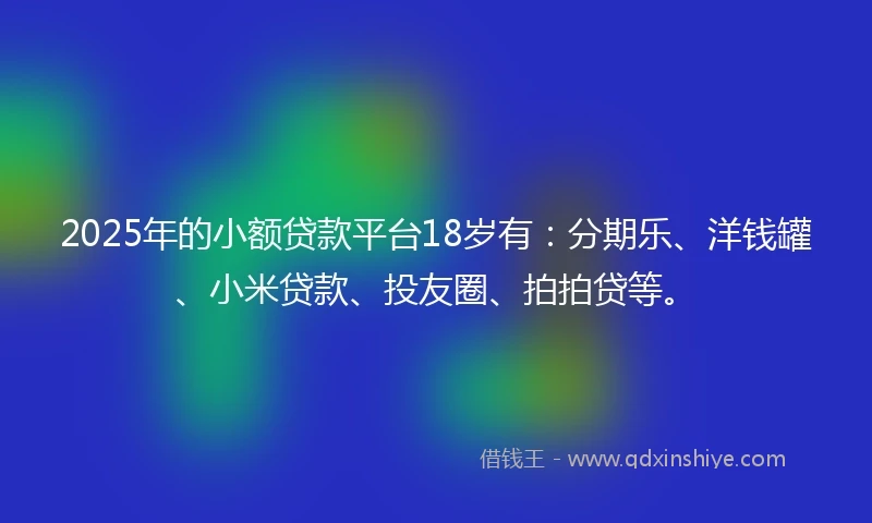 2025年的小额贷款平台18岁有：分期乐、洋钱罐、小米贷款、投友圈、拍拍贷等。