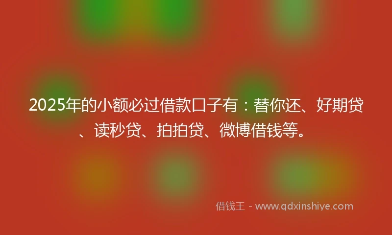 2025年的小额必过借款口子有：替你还、好期贷、读秒贷、拍拍贷、微博借钱等。