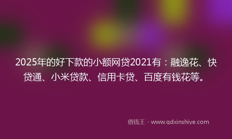 2025年的好下款的小额网贷2021有：融逸花、快贷通、小米贷款、信用卡贷、百度有钱花等。