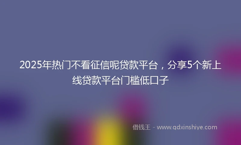2025年热门不看征信呢贷款平台，分享5个新上线贷款平台门槛低口子