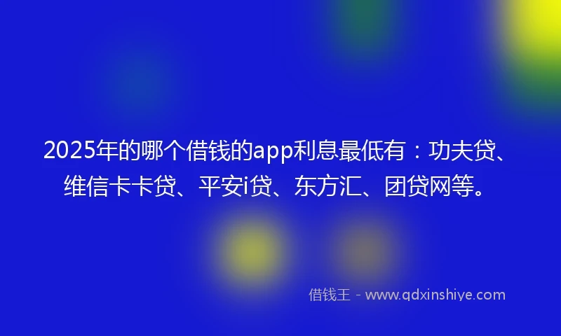2025年的哪个借钱的app利息最低有：功夫贷、维信卡卡贷、平安i贷、东方汇、团贷网等。