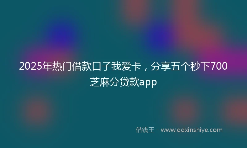 2025年热门借款口子我爱卡，分享五个秒下700芝麻分贷款app