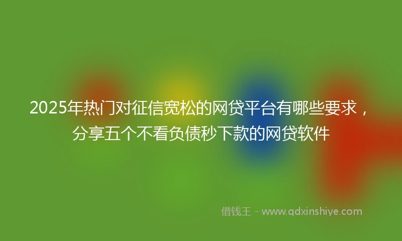 2025年热门对征信宽松的网贷平台有哪些要求，分享五个不看负债秒下款的网贷软件
