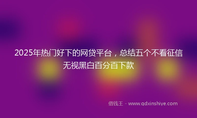 2025年热门好下的网贷平台，总结五个不看征信无视黑白百分百下款