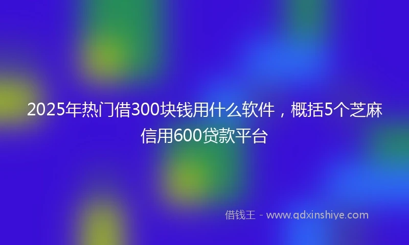 2025年热门借300块钱用什么软件，概括5个芝麻信用600贷款平台
